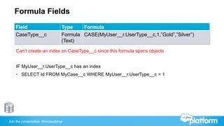Join the conversation: #forcewebinar
Formula Fields
Field Type Formula
CaseType__c Formula
(Text)
CASE(MyUser__r.UserType__c,1,”Gold”,”Silver”)
Can’t create an index on CaseType__c since this formula spans objects
IF MyUser__r.UserType__c has an index
•  SELECT Id FROM MyCase__c WHERE MyUser__r.UserType__c = 1
 