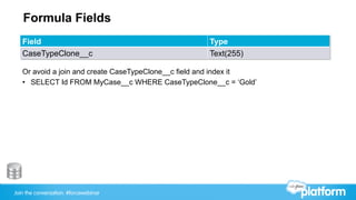 Join the conversation: #forcewebinar
Formula Fields
Field Type
CaseTypeClone__c Text(255)
Or avoid a join and create CaseTypeClone__c field and index it
•  SELECT Id FROM MyCase__c WHERE CaseTypeClone__c = ‘Gold’
 