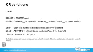 Join the conversation: #forcewebinar
OR conditions
Union
SELECT Id FROM MyUser
WHERE FirstName__c = ‘Jane’ OR LastName__c = ‘Doe’ OR City__c = ‘San Francisco’
Step 1 – Each field must be indexed and meet selectivity threshold
Step 2 – ADDITION of all the indexes must meet *selectivity threshold
Step 3 – Use union to drive query
*If all indexes are standard indexes, use standard index selectivity threshold. Otherwise, use the custom index standard selectivity
threshold
 