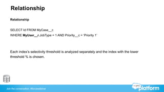 Join the conversation: #forcewebinar
Relationship
Relationship
SELECT Id FROM MyCase__c
WHERE MyUser__r.JobType = 1 AND Priority__c = ‘Priority 1’
Each index’s selectivity threshold is analyzed separately and the index with the lower
threshold % is chosen.
 