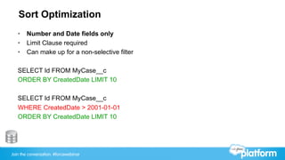 Join the conversation: #forcewebinar
Sort Optimization
•  Number and Date fields only
•  Limit Clause required
•  Can make up for a non-selective filter
SELECT Id FROM MyCase__c
ORDER BY CreatedDate LIMIT 10
SELECT Id FROM MyCase__c
WHERE CreatedDate > 2001-01-01
ORDER BY CreatedDate LIMIT 10
 