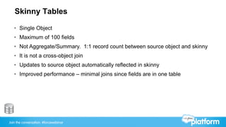 Join the conversation: #forcewebinar
Skinny Tables
•  Single Object
•  Maximum of 100 fields
•  Not Aggregate/Summary. 1:1 record count between source object and skinny
•  It is not a cross-object join
•  Updates to source object automatically reflected in skinny
•  Improved performance – minimal joins since fields are in one table
 