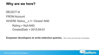 Join the conversation: #forcewebinarJoin the conversation: #forcewebinar
Why are we here?
SELECT Id
FROM Account
WHERE Status__c != ‘Closed’ AND
Rating = Null AND
CreatedDate > 2013-04-01
Empower developers to write selective queries. Don’t worry we have lots of examples.
 