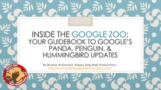 INSIDE THE GOOGLE ZOO:
YOUR GUIDEBOOK TO GOOGLE’S
PANDA, PENGUIN, &
HUMMINGBIRD UPDATES
By Brooke McDonald, Happy Dog Web Productions:
http://www.happydogwebproductions.com/
 