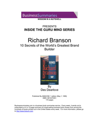 WISDOM IN A NUTSHELL


                                      PRESENTS
             INSIDE THE GURU MIND SERIES


                  Richard Branson
       10 Secrets of the World’s Greatest Brand
                        Builder




                                        By
                                   Des Dearlove

                        Published By AMACOM; 1 edition (May 1, 1999)
                                      ISBN: 0814470351
                                         172 pages


Businesssummaries.com is a business book summaries service. Every week, it sends out to
subscribers a 9- to 12-page summary of a best-selling business book chosen from among the
hundreds of books printed out in the United States every week. For more information, please go
to http://www.bizsum.com.
 