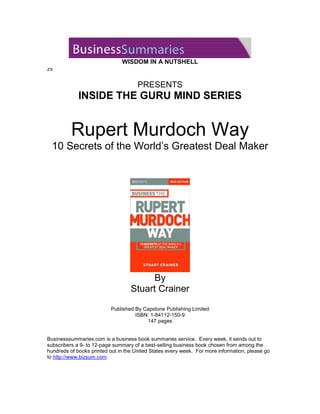 WISDOM IN A NUTSHELL
zx

                                      PRESENTS
             INSIDE THE GURU MIND SERIES


          Rupert Murdoch Way
  10 Secrets of the World’s Greatest Deal Maker




                                         By
                                   Stuart Crainer

                          Published By Capstone Publishing Limited
                                    ISBN: 1-84112-150-9
                                        147 pages


Businesssummaries.com is a business book summaries service. Every week, it sends out to
subscribers a 9- to 12-page summary of a best-selling business book chosen from among the
hundreds of books printed out in the United States every week. For more information, please go
to http://www.bizsum.com.
 