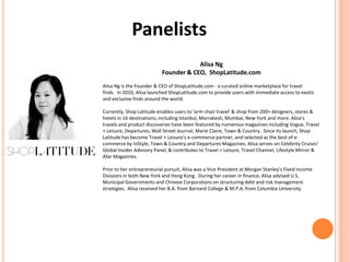 Panelists
Alisa Ng
Founder & CEO, ShopLatitude.com
Alisa Ng is the Founder & CEO of ShopLatitude.com - a curated online marketplace for travel
finds. In 2010, Alisa launched ShopLatitude.com to provide users with immediate access to exotic
and exclusive finds around the world.
Currently, Shop Latitude enables users to 'arm-chair travel' & shop from 200+ designers, stores &
hotels in 16 destinations, including Istanbul, Marrakesh, Mumbai, New York and more. Alisa's
travels and product discoveries have been featured by numerous magazines including Vogue, Travel
+ Leisure, Departures, Wall Street Journal, Marie Claire, Town & Country. Since its launch, Shop
Latitude has become Travel + Leisure's e-commerce partner, and selected as the best of e-
commerce by InStyle, Town & Country and Departures Magazines. Alisa serves on Celebrity Cruises’
Global Insider Advisory Panel, & contributes to Travel + Leisure, Travel Channel, Lifestyle Mirror &
Afar Magazines.
Prior to her entrepreneurial pursuit, Alisa was a Vice President at Morgan Stanley’s Fixed Income
Divisions in both New York and Hong Kong. During her career in finance, Alisa advised U.S.
Municipal Governments and Chinese Corporations on structuring debt and risk management
strategies. Alisa received her B.A. from Barnard College & M.P.A. from Columbia University.
 