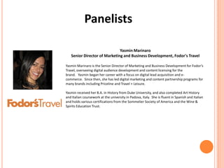 Panelists
Yasmin Marinaro
Senior Director of Marketing and Business Development, Fodor's Travel
Yasmin Marinaro is the Senior Director of Marketing and Business Development for Fodor’s
Travel, overseeing digital audience development and content licensing for the
brand. Yasmin began her career with a focus on digital lead acquisition and e-
commerce. Since then, she has led digital marketing and content partnership programs for
many brands including Priceline and Travel + Leisure.
Yasmin received her B.A. in History from Duke University, and also completed Art History
and Italian coursework at the university in Padova, Italy. She is fluent in Spanish and Italian
and holds various certifications from the Sommelier Society of America and the Wine &
Spirits Education Trust.
 