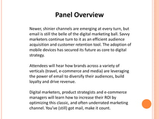 Panel Overview
Newer, shinier channels are emerging at every turn, but
email is still the belle of the digital marketing ball. Savvy
marketers continue turn to it as an efficient audience
acquisition and customer retention tool. The adoption of
mobile devices has secured its future as core to digital
strategy.
Attendees will hear how brands across a variety of
verticals (travel, e-commerce and media) are leveraging
the power of email to diversify their audiences, build
loyalty and drive revenue.
Digital marketers, product strategists and e-commerce
managers will learn how to increase their ROI by
optimizing this classic, and often underrated marketing
channel. You’ve (still) got mail, make it count.
 
