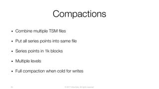© 2017 InfluxData. All rights reserved.84
Compactions
• Combine multiple TSM files
• Put all series points into same file
• Series points in 1k blocks
• Multiple levels
• Full compaction when cold for writes
 