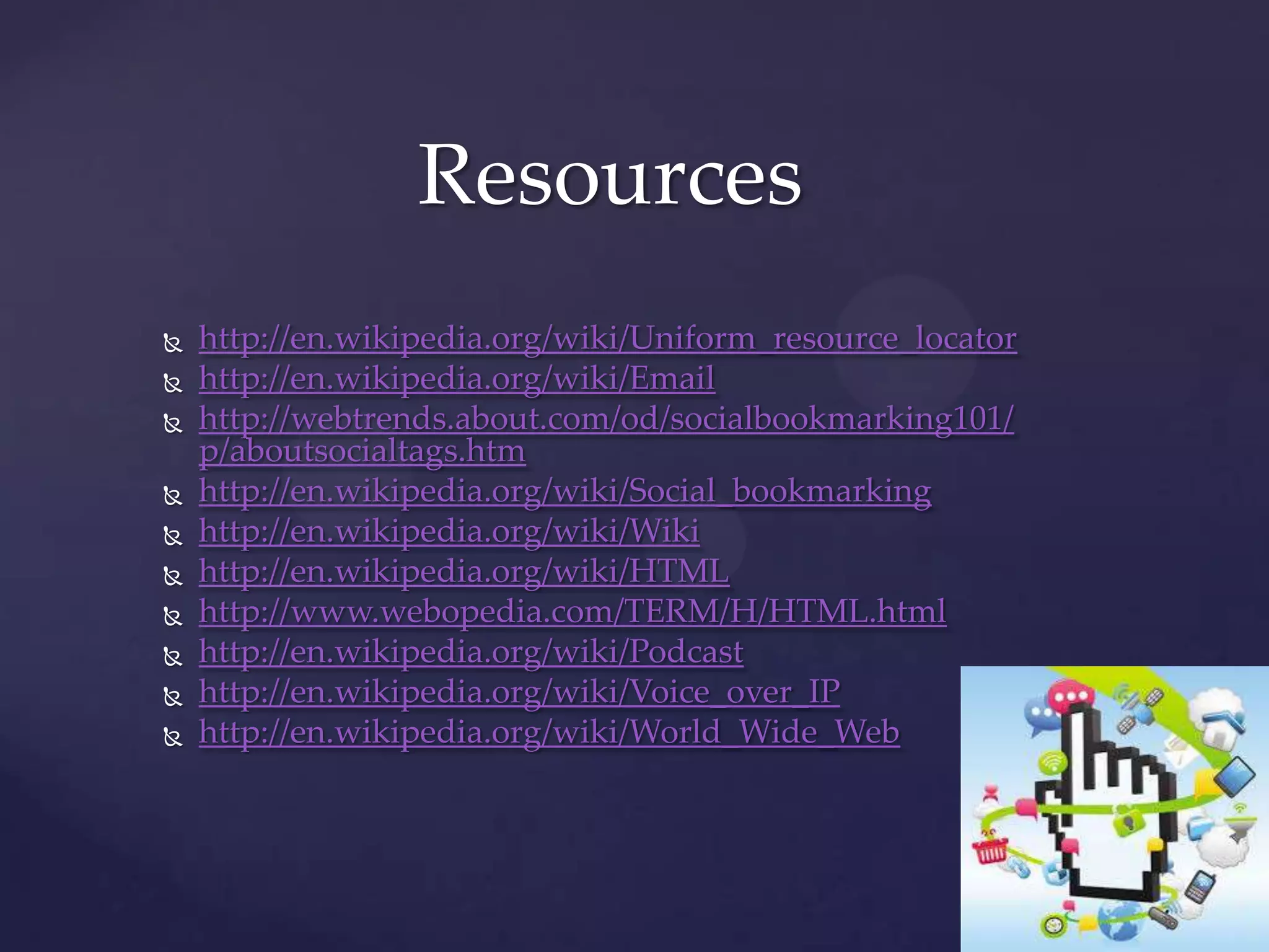 Resources











http://en.wikipedia.org/wiki/Uniform_resource_locator
http://en.wikipedia.org/wiki/Email
http://webtrends.about.com/od/socialbookmarking101/
p/aboutsocialtags.htm
http://en.wikipedia.org/wiki/Social_bookmarking
http://en.wikipedia.org/wiki/Wiki
http://en.wikipedia.org/wiki/HTML
http://www.webopedia.com/TERM/H/HTML.html
http://en.wikipedia.org/wiki/Podcast
http://en.wikipedia.org/wiki/Voice_over_IP
http://en.wikipedia.org/wiki/World_Wide_Web

 
