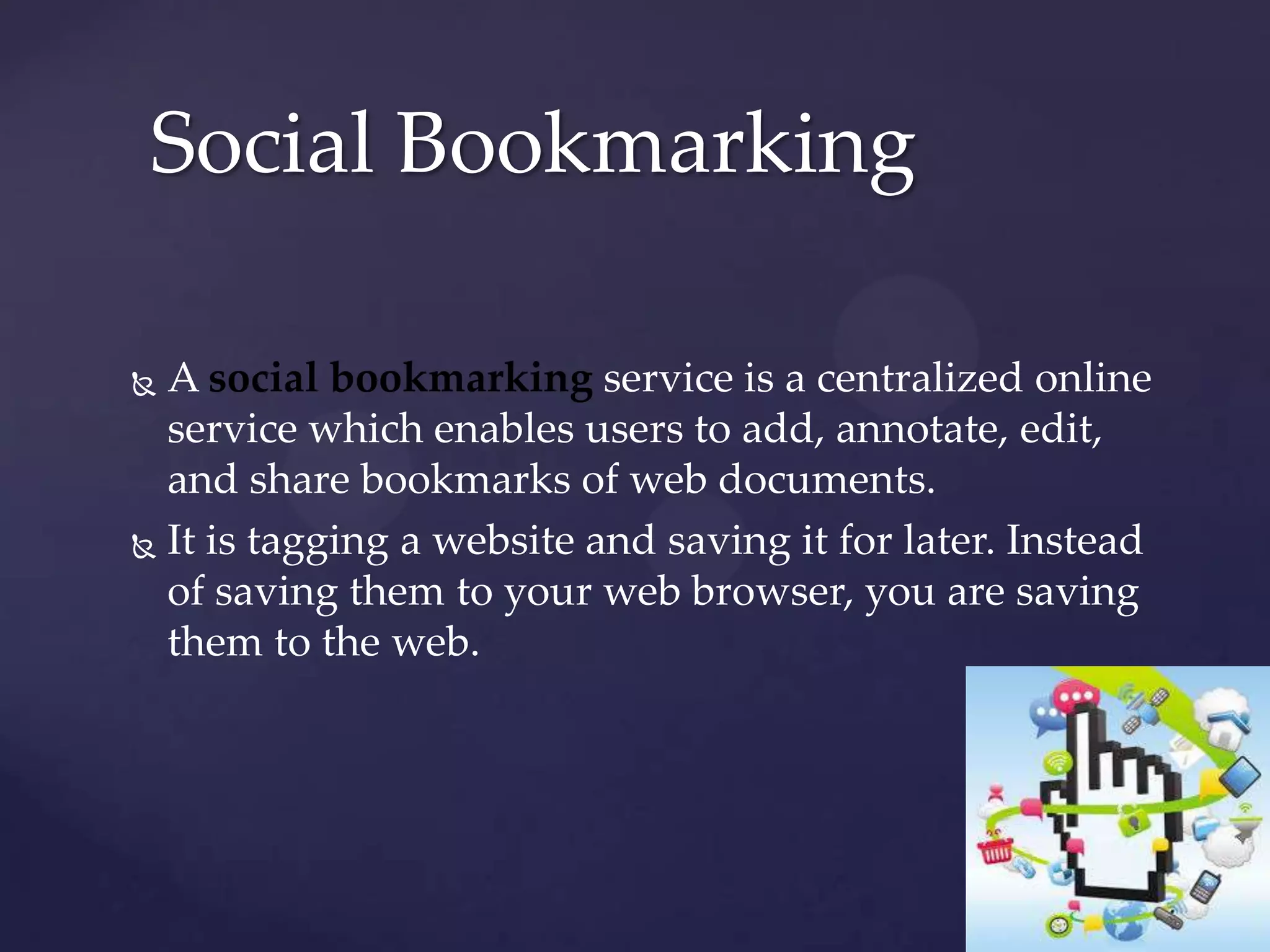 Social Bookmarking
A social bookmarking service is a centralized online
service which enables users to add, annotate, edit,
and share bookmarks of web documents.
 It is tagging a website and saving it for later. Instead
of saving them to your web browser, you are saving
them to the web.


 