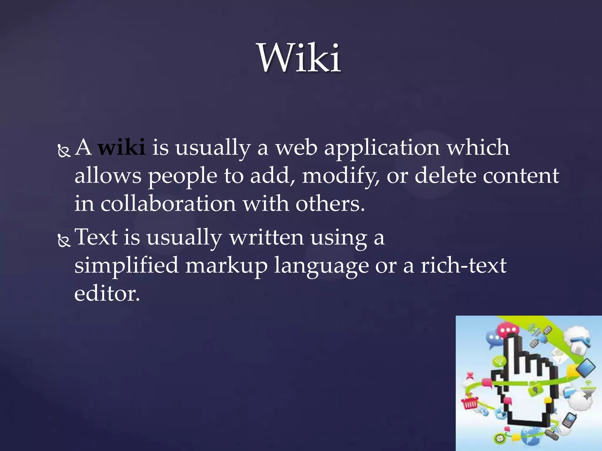 Wiki
A wiki is usually a web application which
allows people to add, modify, or delete content
in collaboration with others.
 Text is usually written using a
simplified markup language or a rich-text
editor.


 