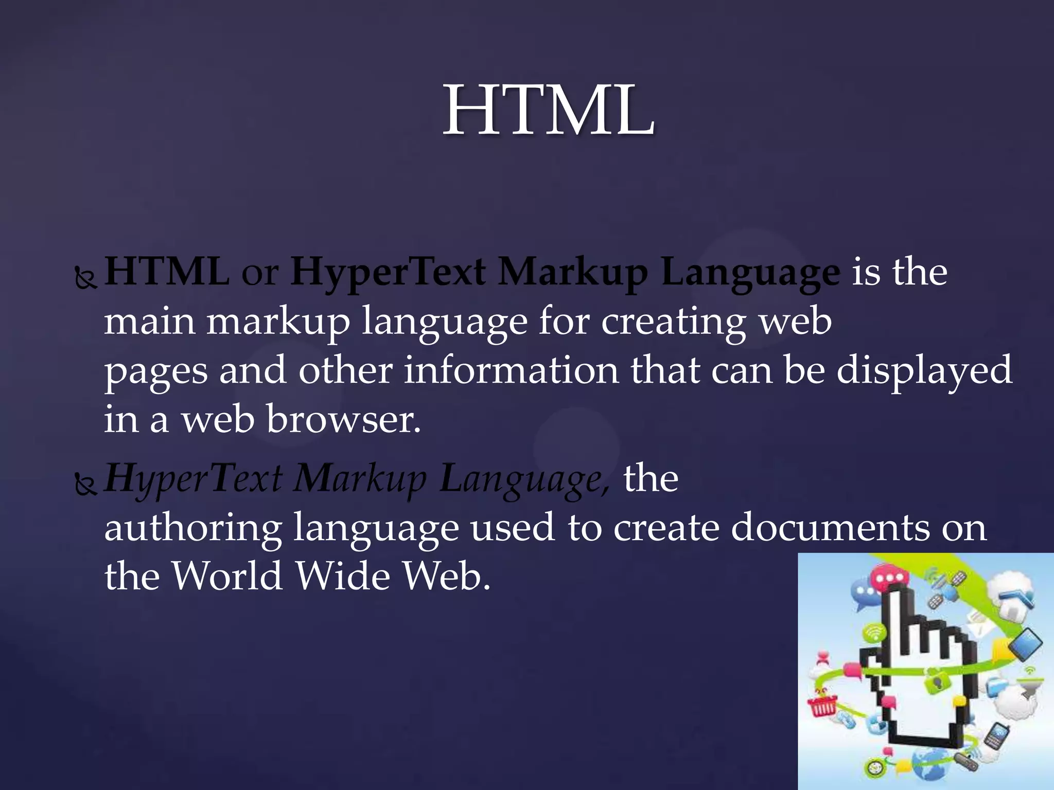 HTML
HTML or HyperText Markup Language is the
main markup language for creating web
pages and other information that can be displayed
in a web browser.
 HyperText Markup Language, the
authoring language used to create documents on
the World Wide Web.


 