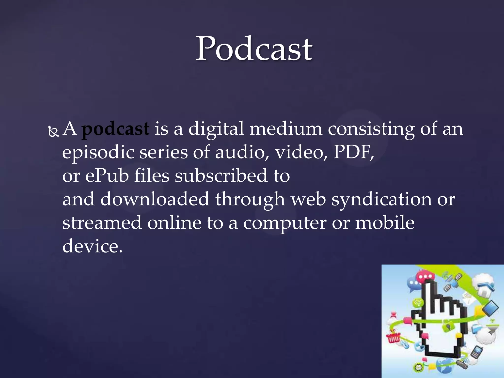 Podcast


A podcast is a digital medium consisting of an
episodic series of audio, video, PDF,
or ePub files subscribed to
and downloaded through web syndication or
streamed online to a computer or mobile
device.

 