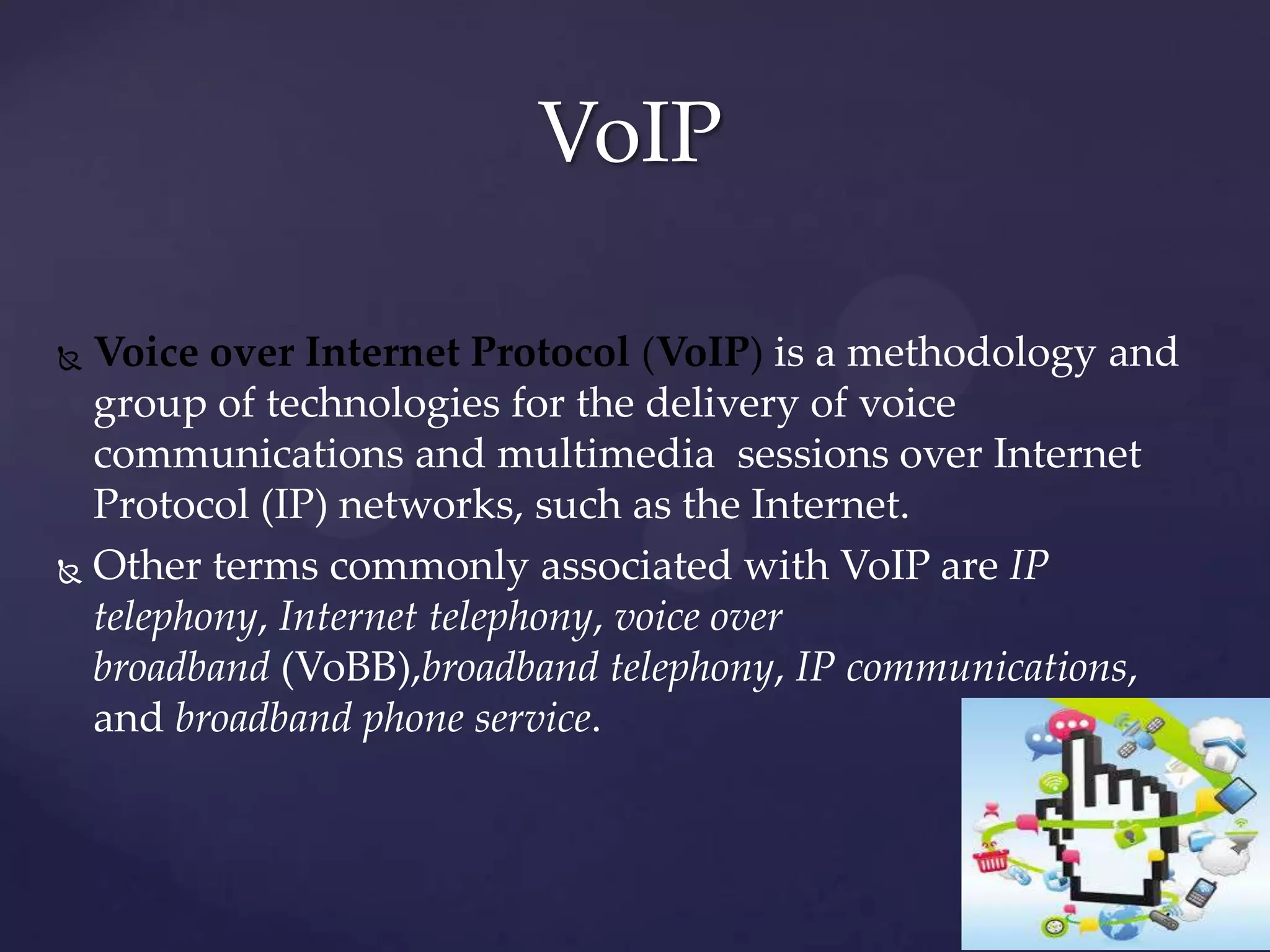 VoIP
Voice over Internet Protocol (VoIP) is a methodology and
group of technologies for the delivery of voice
communications and multimedia sessions over Internet
Protocol (IP) networks, such as the Internet.
 Other terms commonly associated with VoIP are IP
telephony, Internet telephony, voice over
broadband (VoBB),broadband telephony, IP communications,
and broadband phone service.


 