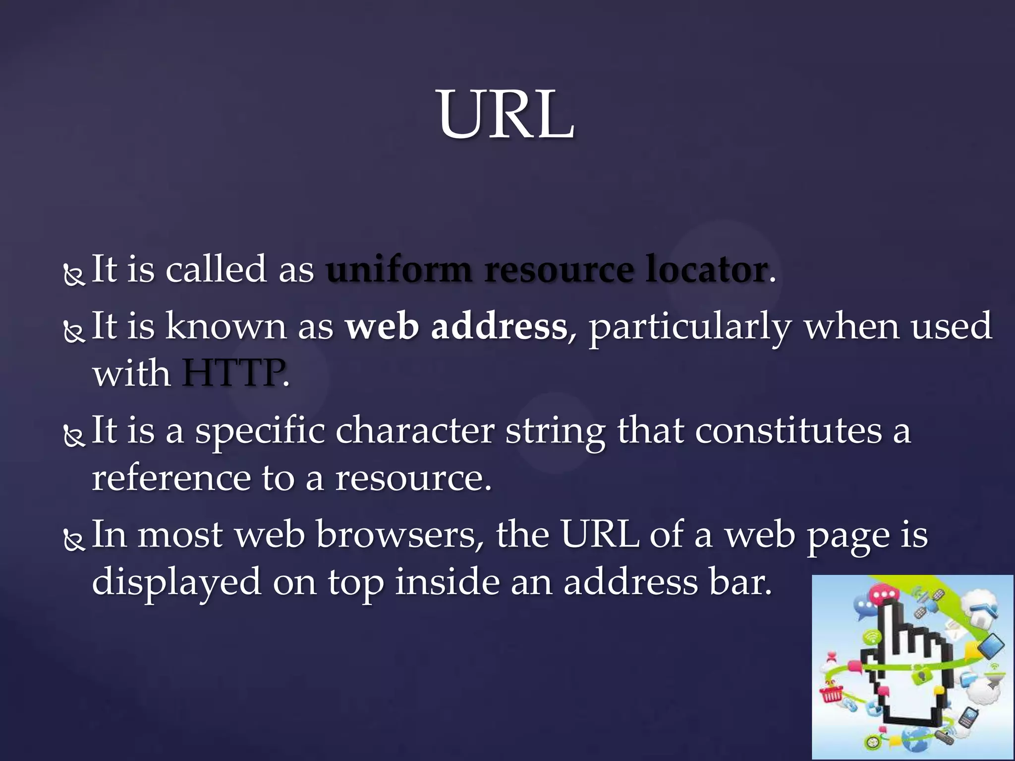 URL
It is called as uniform resource locator.
 It is known as web address, particularly when used
with HTTP.
 It is a specific character string that constitutes a
reference to a resource.
 In most web browsers, the URL of a web page is
displayed on top inside an address bar.


 