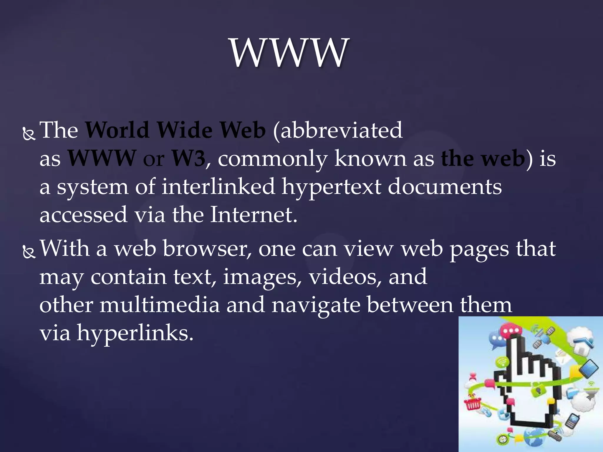 WWW
The World Wide Web (abbreviated
as WWW or W3, commonly known as the web) is
a system of interlinked hypertext documents
accessed via the Internet.
 With a web browser, one can view web pages that
may contain text, images, videos, and
other multimedia and navigate between them
via hyperlinks.


 