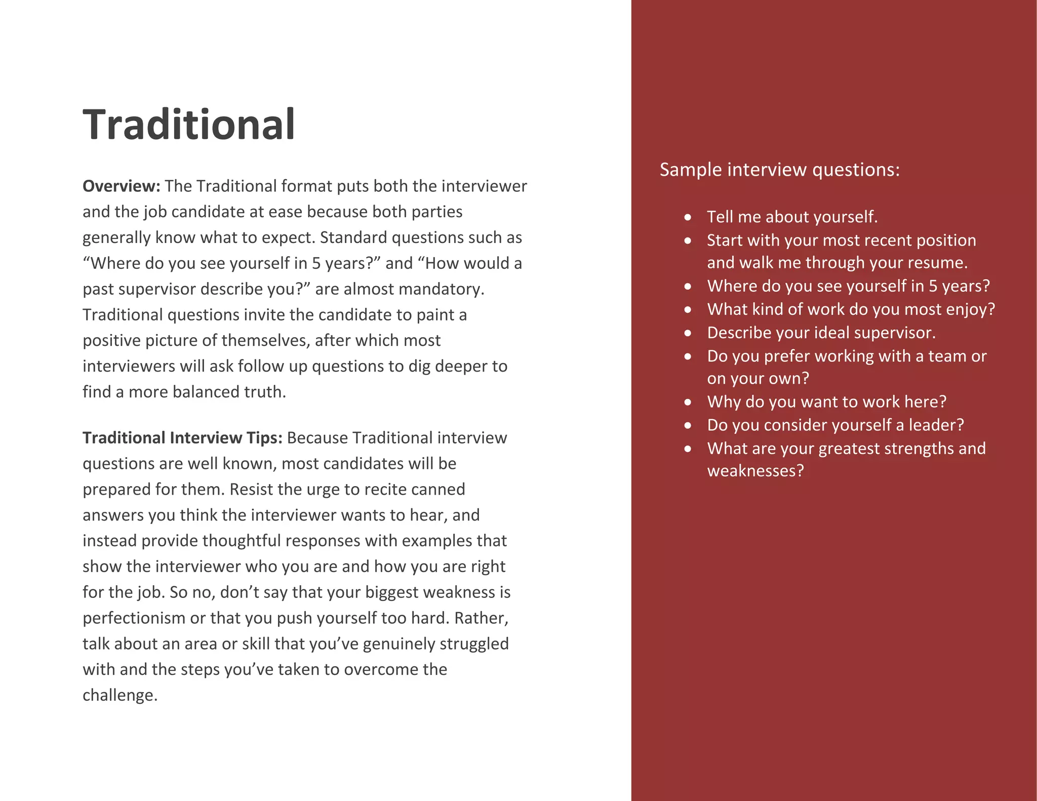 Traditional
Overview: The Traditional format puts both the interviewer
and the job candidate at ease because both parties
generally know what to expect. Standard questions such as
“Where do you see yourself in 5 years?” and “How would a
past supervisor describe you?” are almost mandatory.
Traditional questions invite the candidate to paint a
positive picture of themselves, after which most
interviewers will ask follow up questions to dig deeper to
find a more balanced truth.
Traditional Interview Tips: Because Traditional interview
questions are well known, most candidates will be
prepared for them. Resist the urge to recite canned
answers you think the interviewer wants to hear, and
instead provide thoughtful responses with examples that
show the interviewer who you are and how you are right
for the job. So no, don’t say that your biggest weakness is
perfectionism or that you push yourself too hard. Rather,
talk about an area or skill that you’ve genuinely struggled
with and the steps you’ve taken to overcome the
challenge.
Sample interview questions:
 Tell me about yourself.
 Start with your most recent position
and walk me through your resume.
 Where do you see yourself in 5 years?
 What kind of work do you most enjoy?
 Describe your ideal supervisor.
 Do you prefer working with a team or
on your own?
 Why do you want to work here?
 Do you consider yourself a leader?
 What are your greatest strengths and
weaknesses?
 