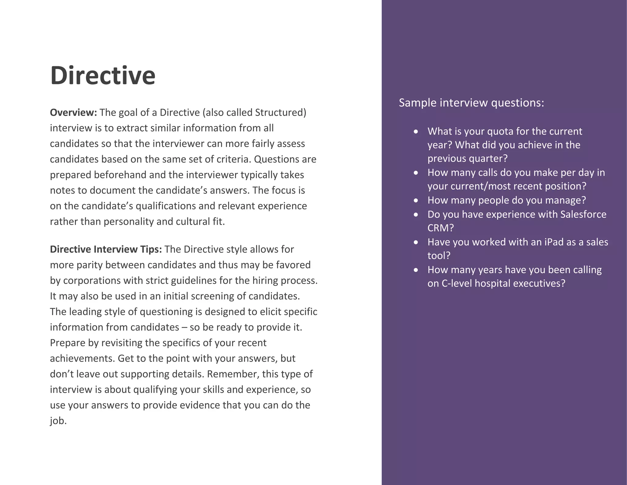 Directive
Overview: The goal of a Directive (also called Structured)
interview is to extract similar information from all
candidates so that the interviewer can more fairly assess
candidates based on the same set of criteria. Questions are
prepared beforehand and the interviewer typically takes
notes to document the candidate’s answers. The focus is
on the candidate’s qualifications and relevant experience
rather than personality and cultural fit.
Directive Interview Tips: The Directive style allows for
more parity between candidates and thus may be favored
by corporations with strict guidelines for the hiring process.
It may also be used in an initial screening of candidates.
The leading style of questioning is designed to elicit specific
information from candidates – so be ready to provide it.
Prepare by revisiting the specifics of your recent
achievements. Get to the point with your answers, but
don’t leave out supporting details. Remember, this type of
interview is about qualifying your skills and experience, so
use your answers to provide evidence that you can do the
job.
Sample interview questions:
 What is your quota for the current
year? What did you achieve in the
previous quarter?
 How many calls do you make per day in
your current/most recent position?
 How many people do you manage?
 Do you have experience with Salesforce
CRM?
 Have you worked with an iPad as a sales
tool?
 How many years have you been calling
on C-level hospital executives?
 