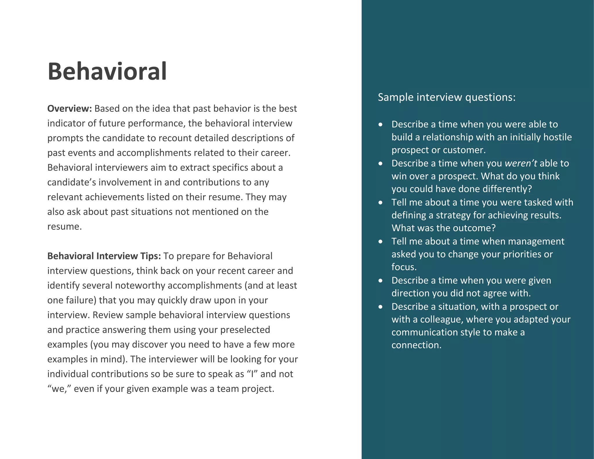 Behavioral
Overview: Based on the idea that past behavior is the best
indicator of future performance, the behavioral interview
prompts the candidate to recount detailed descriptions of
past events and accomplishments related to their career.
Behavioral interviewers aim to extract specifics about a
candidate’s involvement in and contributions to any
relevant achievements listed on their resume. They may
also ask about past situations not mentioned on the
resume.
Behavioral Interview Tips: To prepare for Behavioral
interview questions, think back on your recent career and
identify several noteworthy accomplishments (and at least
one failure) that you may quickly draw upon in your
interview. Review sample behavioral interview questions
and practice answering them using your preselected
examples (you may discover you need to have a few more
examples in mind). The interviewer will be looking for your
individual contributions so be sure to speak as “I” and not
“we,” even if your given example was a team project.
Sample interview questions:
 Describe a time when you were able to
build a relationship with an initially hostile
prospect or customer.
 Describe a time when you weren’t able to
win over a prospect. What do you think
you could have done differently?
 Tell me about a time you were tasked with
defining a strategy for achieving results.
What was the outcome?
 Tell me about a time when management
asked you to change your priorities or
focus.
 Describe a time when you were given
direction you did not agree with.
 Describe a situation, with a prospect or
with a colleague, where you adapted your
communication style to make a
connection.
 