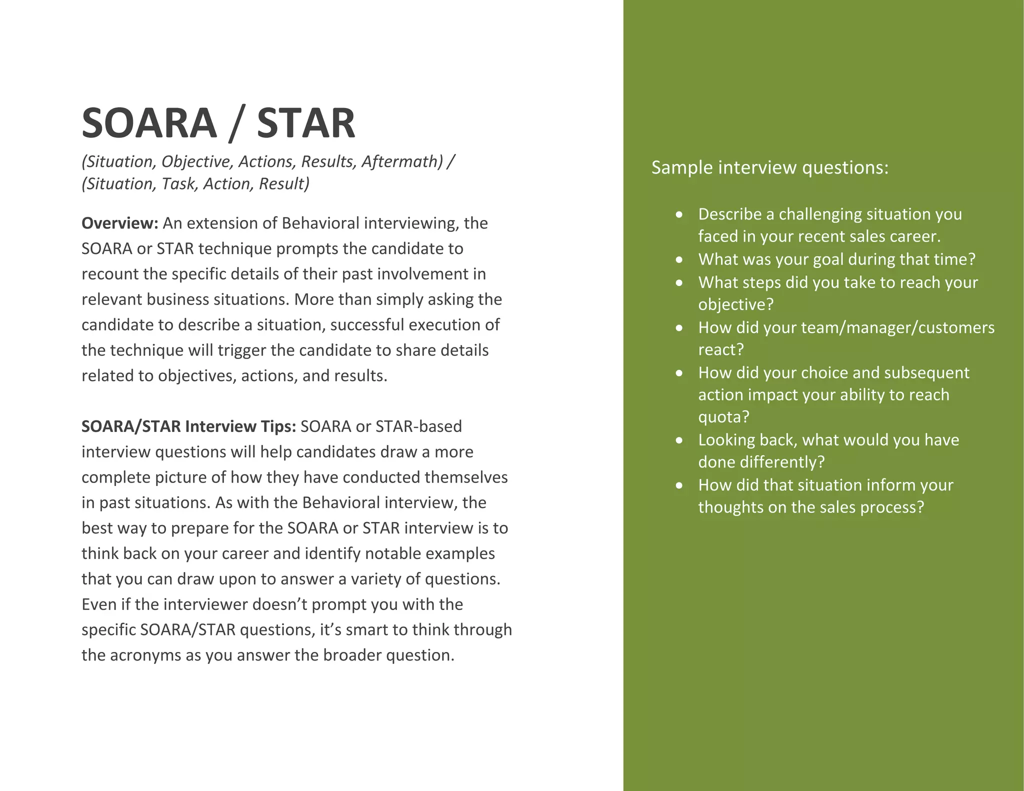 SOARA / STAR
(Situation, Objective, Actions, Results, Aftermath) /
(Situation, Task, Action, Result)
Overview: An extension of Behavioral interviewing, the
SOARA or STAR technique prompts the candidate to
recount the specific details of their past involvement in
relevant business situations. More than simply asking the
candidate to describe a situation, successful execution of
the technique will trigger the candidate to share details
related to objectives, actions, and results.
SOARA/STAR Interview Tips: SOARA or STAR-based
interview questions will help candidates draw a more
complete picture of how they have conducted themselves
in past situations. As with the Behavioral interview, the
best way to prepare for the SOARA or STAR interview is to
think back on your career and identify notable examples
that you can draw upon to answer a variety of questions.
Even if the interviewer doesn’t prompt you with the
specific SOARA/STAR questions, it’s smart to think through
the acronyms as you answer the broader question.
Sample interview questions:
 Describe a challenging situation you
faced in your recent sales career.
 What was your goal during that time?
 What steps did you take to reach your
objective?
 How did your team/manager/customers
react?
 How did your choice and subsequent
action impact your ability to reach
quota?
 Looking back, what would you have
done differently?
 How did that situation inform your
thoughts on the sales process?
 