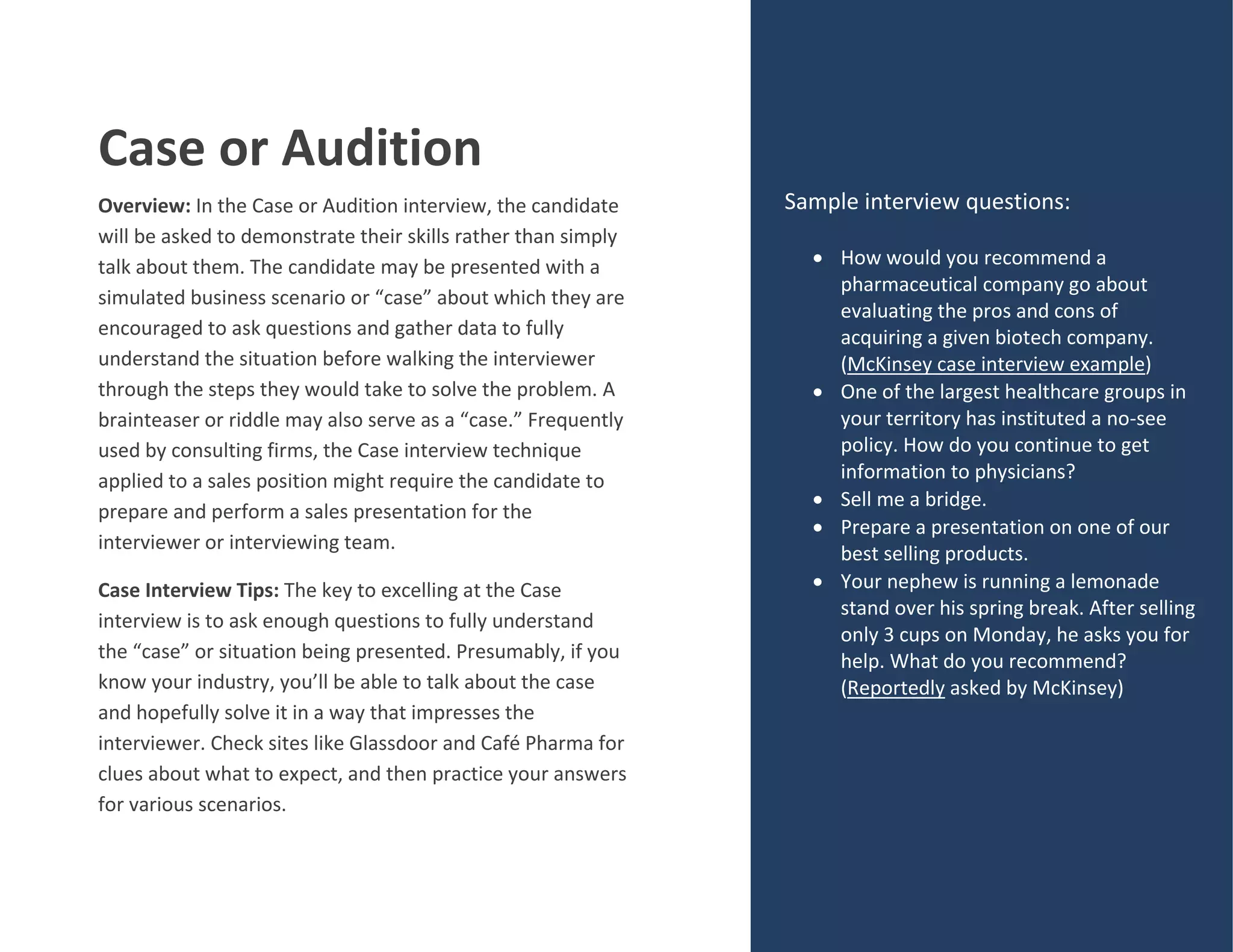 Case or Audition
Overview: In the Case or Audition interview, the candidate
will be asked to demonstrate their skills rather than simply
talk about them. The candidate may be presented with a
simulated business scenario or “case” about which they are
encouraged to ask questions and gather data to fully
understand the situation before walking the interviewer
through the steps they would take to solve the problem. A
brainteaser or riddle may also serve as a “case.” Frequently
used by consulting firms, the Case interview technique
applied to a sales position might require the candidate to
prepare and perform a sales presentation for the
interviewer or interviewing team.
Case Interview Tips: The key to excelling at the Case
interview is to ask enough questions to fully understand
the “case” or situation being presented. Presumably, if you
know your industry, you’ll be able to talk about the case
and hopefully solve it in a way that impresses the
interviewer. Check sites like Glassdoor and Café Pharma for
clues about what to expect, and then practice your answers
for various scenarios.
Sample interview questions:
 How would you recommend a
pharmaceutical company go about
evaluating the pros and cons of
acquiring a given biotech company.
(McKinsey case interview example)
 One of the largest healthcare groups in
your territory has instituted a no-see
policy. How do you continue to get
information to physicians?
 Sell me a bridge.
 Prepare a presentation on one of our
best selling products.
 Your nephew is running a lemonade
stand over his spring break. After selling
only 3 cups on Monday, he asks you for
help. What do you recommend?
(Reportedly asked by McKinsey)
 