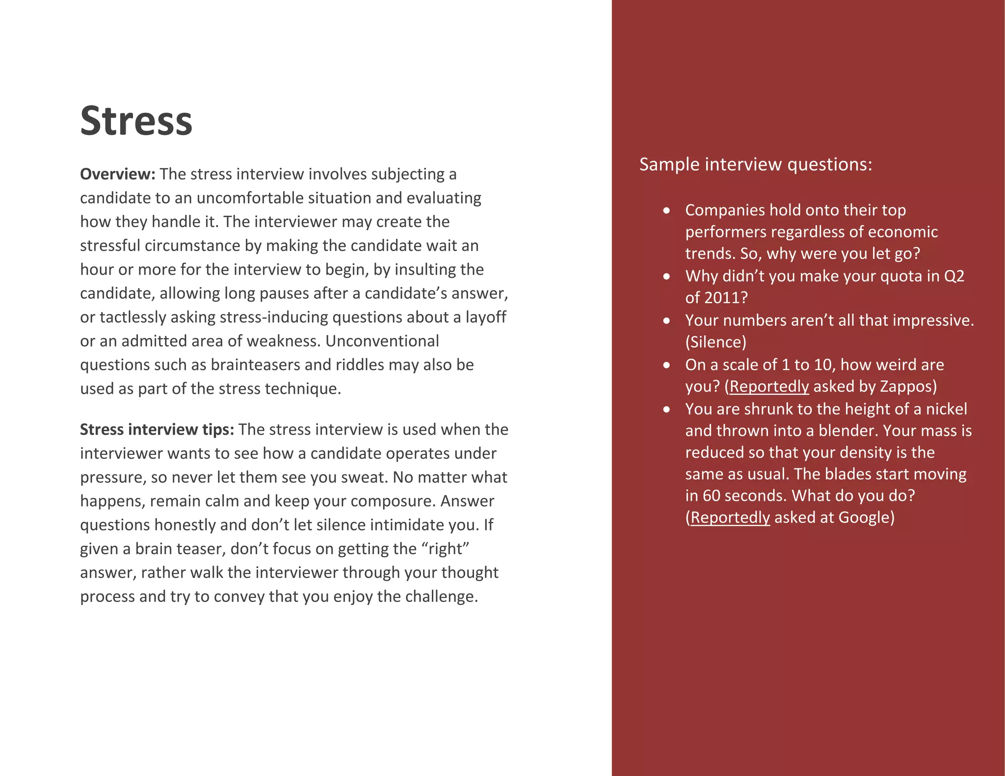 Stress
Overview: The stress interview involves subjecting a
candidate to an uncomfortable situation and evaluating
how they handle it. The interviewer may create the
stressful circumstance by making the candidate wait an
hour or more for the interview to begin, by insulting the
candidate, allowing long pauses after a candidate’s answer,
or tactlessly asking stress-inducing questions about a layoff
or an admitted area of weakness. Unconventional
questions such as brainteasers and riddles may also be
used as part of the stress technique.
Stress interview tips: The stress interview is used when the
interviewer wants to see how a candidate operates under
pressure, so never let them see you sweat. No matter what
happens, remain calm and keep your composure. Answer
questions honestly and don’t let silence intimidate you. If
given a brain teaser, don’t focus on getting the “right”
answer, rather walk the interviewer through your thought
process and try to convey that you enjoy the challenge.
Sample interview questions:
 Companies hold onto their top
performers regardless of economic
trends. So, why were you let go?
 Why didn’t you make your quota in Q2
of 2011?
 Your numbers aren’t all that impressive.
(Silence)
 On a scale of 1 to 10, how weird are
you? (Reportedly asked by Zappos)
 You are shrunk to the height of a nickel
and thrown into a blender. Your mass is
reduced so that your density is the
same as usual. The blades start moving
in 60 seconds. What do you do?
(Reportedly asked at Google)
 