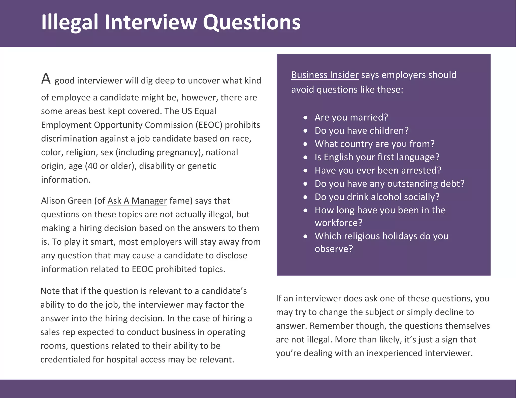 A good interviewer will dig deep to uncover what kind
of employee a candidate might be, however, there are
some areas best kept covered. The US Equal
Employment Opportunity Commission (EEOC) prohibits
discrimination against a job candidate based on race,
color, religion, sex (including pregnancy), national
origin, age (40 or older), disability or genetic
information.
Alison Green (of Ask A Manager fame) says that
questions on these topics are not actually illegal, but
making a hiring decision based on the answers to them
is. To play it smart, most employers will stay away from
any question that may cause a candidate to disclose
information related to EEOC prohibited topics.
Business Insider says employers should
avoid questions like these:
 Are you married?
 Do you have children?
 What country are you from?
 Is English your first language?
 Have you ever been arrested?
 Do you have any outstanding debt?
 Do you drink alcohol socially?
 How long have you been in the
workforce?
 Which religious holidays do you
observe?
Illegal Interview Questions
Note that if the question is relevant to a candidate’s
ability to do the job, the interviewer may factor the
answer into the hiring decision. In the case of hiring a
sales rep expected to conduct business in operating
rooms, questions related to their ability to be
credentialed for hospital access may be relevant.
If an interviewer does ask one of these questions, you
may try to change the subject or simply decline to
answer. Remember though, the questions themselves
are not illegal. More than likely, it’s just a sign that
you’re dealing with an inexperienced interviewer.
 