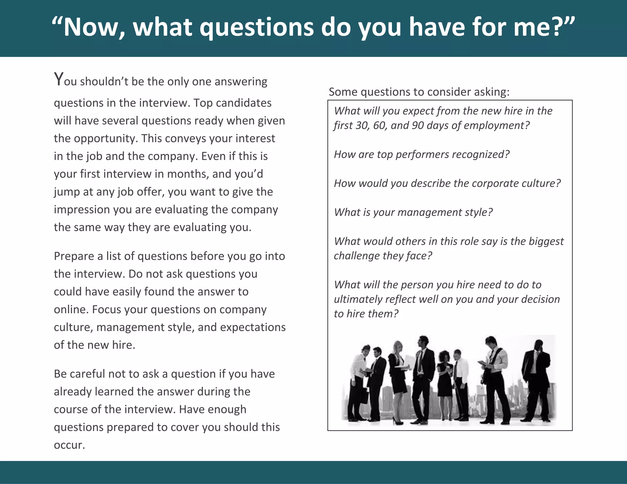 Some questions to consider asking:
“Now, what questions do you have for me?”
You shouldn’t be the only one answering
questions in the interview. Top candidates
will have several questions ready when given
the opportunity. This conveys your interest
in the job and the company. Even if this is
your first interview in months, and you’d
jump at any job offer, you want to give the
impression you are evaluating the company
the same way they are evaluating you.
Prepare a list of questions before you go into
the interview. Do not ask questions you
could have easily found the answer to
online. Focus your questions on company
culture, management style, and expectations
of the new hire.
Be careful not to ask a question if you have
already learned the answer during the
course of the interview. Have enough
questions prepared to cover you should this
occur.
What will you expect from the new hire in the
first 30, 60, and 90 days of employment?
How are top performers recognized?
How would you describe the corporate culture?
What is your management style?
What would others in this role say is the biggest
challenge they face?
What will the person you hire need to do to
ultimately reflect well on you and your decision
to hire them?
 
