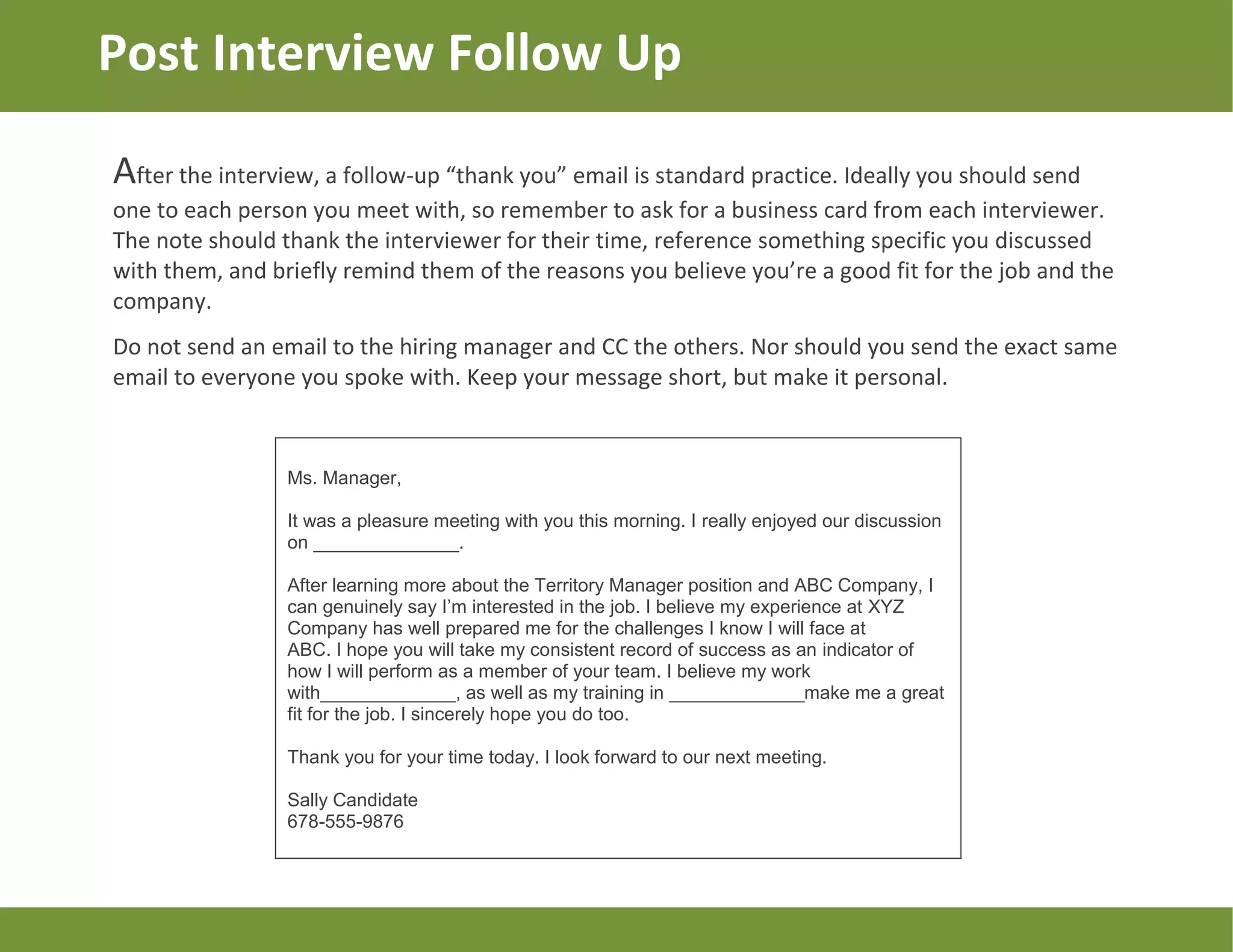 Post Interview Follow Up
After the interview, a follow-up “thank you” email is standard practice. Ideally you should send
one to each person you meet with, so remember to ask for a business card from each interviewer.
The note should thank the interviewer for their time, reference something specific you discussed
with them, and briefly remind them of the reasons you believe you’re a good fit for the job and the
company.
Do not send an email to the hiring manager and CC the others. Nor should you send the exact same
email to everyone you spoke with. Keep your message short, but make it personal.
Ms. Manager,
It was a pleasure meeting with you this morning. I really enjoyed our discussion
on ______________.
After learning more about the Territory Manager position and ABC Company, I
can genuinely say I’m interested in the job. I believe my experience at XYZ
Company has well prepared me for the challenges I know I will face at
ABC. I hope you will take my consistent record of success as an indicator of
how I will perform as a member of your team. I believe my work
with_____________, as well as my training in _____________make me a great
fit for the job. I sincerely hope you do too.
Thank you for your time today. I look forward to our next meeting.
Sally Candidate
678-555-9876
 