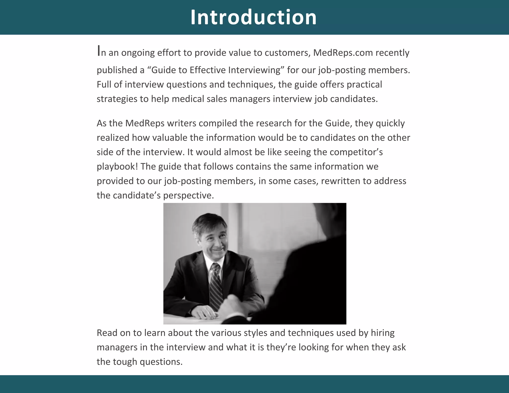 In an ongoing effort to provide value to customers, MedReps.com recently
published a “Guide to Effective Interviewing” for our job-posting members.
Full of interview questions and techniques, the guide offers practical
strategies to help medical sales managers interview job candidates.
As the MedReps writers compiled the research for the Guide, they quickly
realized how valuable the information would be to candidates on the other
side of the interview. It would almost be like seeing the competitor’s
playbook! The guide that follows contains the same information we
provided to our job-posting members, in some cases, rewritten to address
the candidate’s perspective.
Read on to learn about the various styles and techniques used by hiring
managers in the interview and what it is they’re looking for when they ask
the tough questions.
Introduction
 