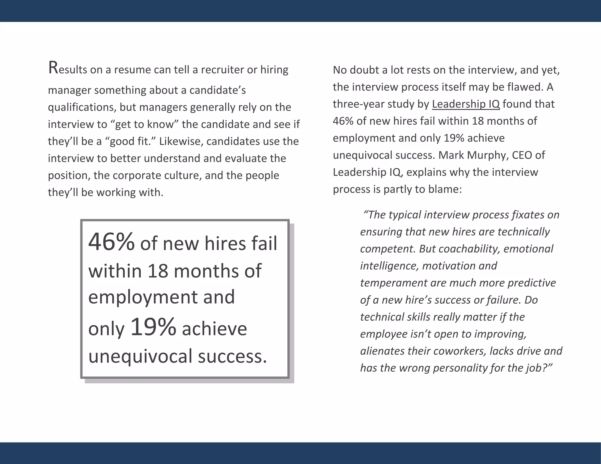 Results on a resume can tell a recruiter or hiring
manager something about a candidate’s
qualifications, but managers generally rely on the
interview to “get to know” the candidate and see if
they’ll be a “good fit.” Likewise, candidates use the
interview to better understand and evaluate the
position, the corporate culture, and the people
they’ll be working with.
No doubt a lot rests on the interview, and yet,
the interview process itself may be flawed. A
three-year study by Leadership IQ found that
46% of new hires fail within 18 months of
employment and only 19% achieve
unequivocal success. Mark Murphy, CEO of
Leadership IQ, explains why the interview
process is partly to blame:
“The typical interview process fixates on
ensuring that new hires are technically
competent. But coachability, emotional
intelligence, motivation and
temperament are much more predictive
of a new hire’s success or failure. Do
technical skills really matter if the
employee isn’t open to improving,
alienates their coworkers, lacks drive and
has the wrong personality for the job?”
46% of new hires fail
within 18 months of
employment and
only 19% achieve
unequivocal success.
 