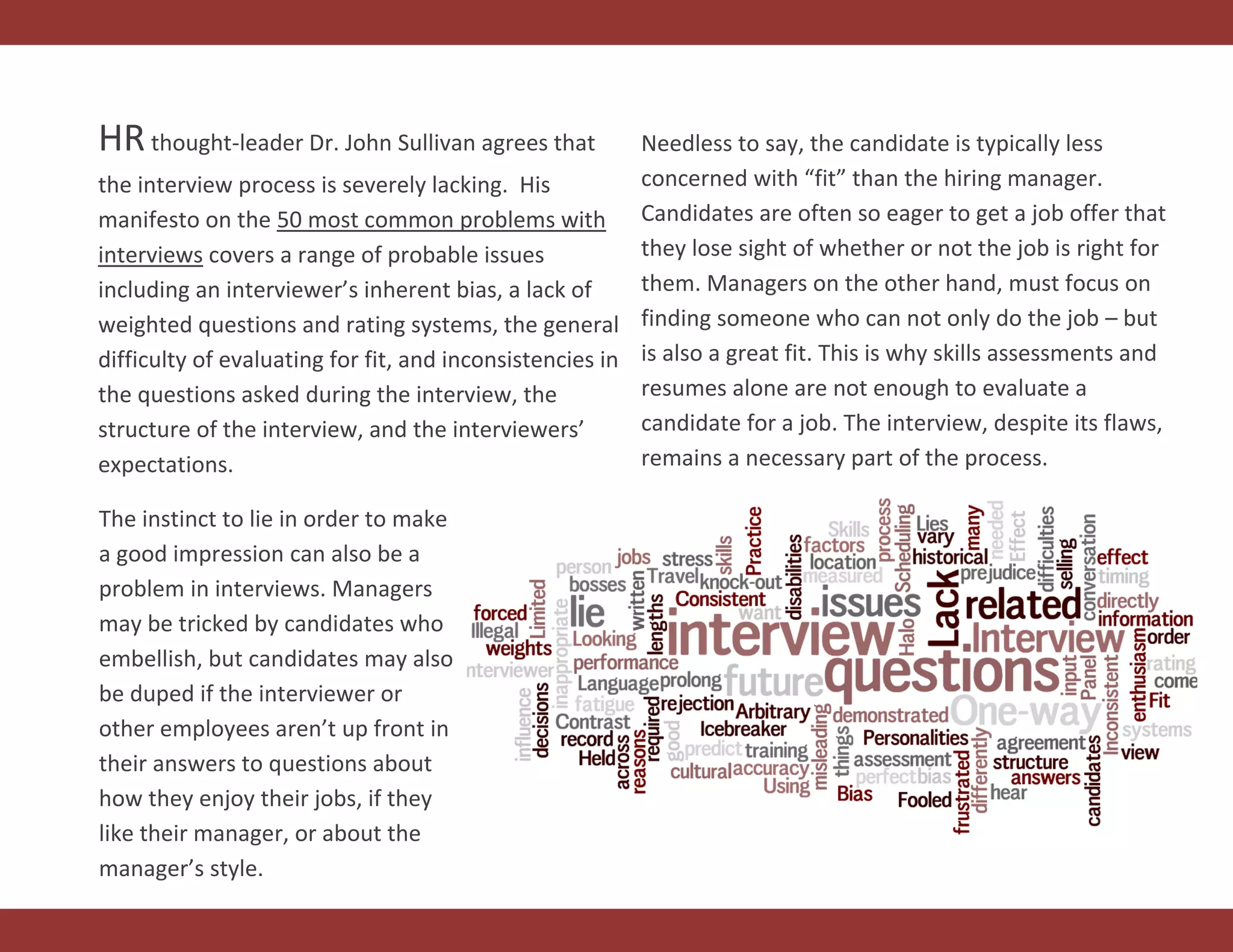 HRthought-leader Dr. John Sullivan agrees that
the interview process is severely lacking. His
manifesto on the 50 most common problems with
interviews covers a range of probable issues
including an interviewer’s inherent bias, a lack of
weighted questions and rating systems, the general
difficulty of evaluating for fit, and inconsistencies in
the questions asked during the interview, the
structure of the interview, and the interviewers’
expectations.
Needless to say, the candidate is typically less
concerned with “fit” than the hiring manager.
Candidates are often so eager to get a job offer that
they lose sight of whether or not the job is right for
them. Managers on the other hand, must focus on
finding someone who can not only do the job – but
is also a great fit. This is why skills assessments and
resumes alone are not enough to evaluate a
candidate for a job. The interview, despite its flaws,
remains a necessary part of the process.
The instinct to lie in order to make
a good impression can also be a
problem in interviews. Managers
may be tricked by candidates who
embellish, but candidates may also
be duped if the interviewer or
other employees aren’t up front in
their answers to questions about
how they enjoy their jobs, if they
like their manager, or about the
manager’s style.
 