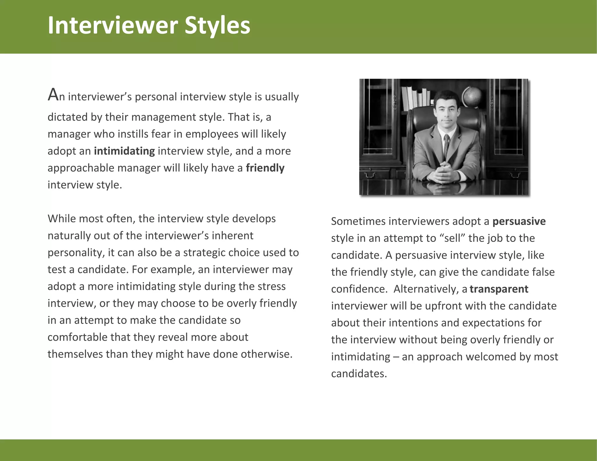 An interviewer’s personal interview style is usually
dictated by their management style. That is, a
manager who instills fear in employees will likely
adopt an intimidating interview style, and a more
approachable manager will likely have a friendly
interview style.
While most often, the interview style develops
naturally out of the interviewer’s inherent
personality, it can also be a strategic choice used to
test a candidate. For example, an interviewer may
adopt a more intimidating style during the stress
interview, or they may choose to be overly friendly
in an attempt to make the candidate so
comfortable that they reveal more about
themselves than they might have done otherwise.
Interviewer Styles
Sometimes interviewers adopt a persuasive
style in an attempt to “sell” the job to the
candidate. A persuasive interview style, like
the friendly style, can give the candidate false
confidence. Alternatively, a transparent
interviewer will be upfront with the candidate
about their intentions and expectations for
the interview without being overly friendly or
intimidating – an approach welcomed by most
candidates.
 
