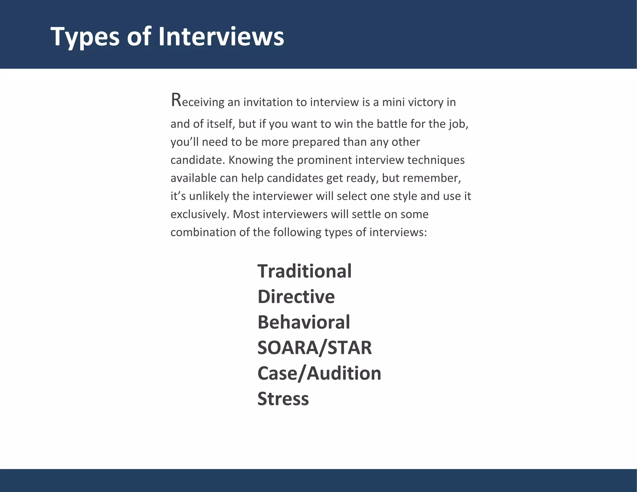 Traditional
Types of Interviews
Receiving an invitation to interview is a mini victory in
and of itself, but if you want to win the battle for the job,
you’ll need to be more prepared than any other
candidate. Knowing the prominent interview techniques
available can help candidates get ready, but remember,
it’s unlikely the interviewer will select one style and use it
exclusively. Most interviewers will settle on some
combination of the following types of interviews:
Traditional
Directive
Behavioral
SOARA/STAR
Case/Audition
Stress
 