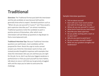 Traditional
Overview: The Traditional format puts both the interviewer
and the job candidate at ease because both parties
generally know what to expect. Standard questions such as
“Where do you see yourself in 5 years?” and “How would a
past supervisor describe you?” are almost mandatory.
Traditional questions invite the candidate to paint a
positive picture of themselves, after which most
interviewers will ask follow up questions to dig deeper to
find a more balanced truth.
Traditional Interview Tips: Because Traditional interview
questions are well known, most candidates will be
prepared for them. Resist the urge to recite canned
answers you think the interviewer wants to hear, and
instead provide thoughtful responses with examples that
show the interviewer who you are and how you are right
for the job. So no, don’t say that your biggest weakness is
perfectionism or that you push yourself too hard. Rather,
talk about an area or skill that you’ve genuinely struggled
with and the steps you’ve taken to overcome the
challenge.
Sample interview questions:
 Tell me about yourself.
 Start with your most recent position
and walk me through your resume.
 Where do you see yourself in 5 years?
 What kind of work do you most enjoy?
 Describe your ideal supervisor.
 Do you prefer working with a team or
on your own?
 Why do you want to work here?
 Do you consider yourself a leader?
 What are your greatest strengths and
weaknesses?
 