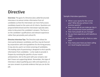 Directive
Overview: The goal of a Directive (also called Structured)
interview is to extract similar information from all
candidates so that the interviewer can more fairly assess
candidates based on the same set of criteria. Questions are
prepared beforehand and the interviewer typically takes
notes to document the candidate’s answers. The focus is
on the candidate’s qualifications and relevant experience
rather than personality and cultural fit.
Directive Interview Tips: The Directive style allows for
more parity between candidates and thus may be favored
by corporations with strict guidelines for the hiring process.
It may also be used in an initial screening of candidates.
The leading style of questioning is designed to elicit specific
information from candidates – so be ready to provide it.
Prepare by revisiting the specifics of your recent
achievements. Get to the point with your answers, but
don’t leave out supporting details. Remember, this type of
interview is about qualifying your skills and experience, so
use your answers to provide evidence that you can do the
job.
Sample interview questions:
 What is your quota for the current
year? What did you achieve in the
previous quarter?
 How many calls do you make per day in
your current/most recent position?
 How many people do you manage?
 Do you have experience with Salesforce
CRM?
 Have you worked with an iPad as a sales
tool?
 How many years have you been calling
on C-level hospital executives?
 