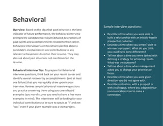 Behavioral
Overview: Based on the idea that past behavior is the best
indicator of future performance, the behavioral interview
prompts the candidate to recount detailed descriptions of
past events and accomplishments related to their career.
Behavioral interviewers aim to extract specifics about a
candidate’s involvement in and contributions to any
relevant achievements listed on their resume. They may
also ask about past situations not mentioned on the
resume.
Behavioral Interview Tips: To prepare for Behavioral
interview questions, think back on your recent career and
identify several noteworthy accomplishments (and at least
one failure) that you may quickly draw upon in your
interview. Review sample behavioral interview questions
and practice answering them using your preselected
examples (you may discover you need to have a few more
examples in mind). The interviewer will be looking for your
individual contributions so be sure to speak as “I” and not
“we,” even if your given example was a team project.
Sample interview questions:
 Describe a time when you were able to
build a relationship with an initially hostile
prospect or customer.
 Describe a time when you weren’t able to
win over a prospect. What do you think
you could have done differently?
 Tell me about a time you were tasked with
defining a strategy for achieving results.
What was the outcome?
 Tell me about a time when management
asked you to change your priorities or
focus.
 Describe a time when you were given
direction you did not agree with.
 Describe a situation, with a prospect or
with a colleague, where you adapted your
communication style to make a
connection.
 