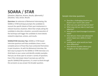 SOARA / STAR
(Situation, Objective, Actions, Results, Aftermath) /
(Situation, Task, Action, Result)
Overview: An extension of Behavioral interviewing, the
SOARA or STAR technique prompts the candidate to
recount the specific details of their past involvement in
relevant business situations. More than simply asking the
candidate to describe a situation, successful execution of
the technique will trigger the candidate to share details
related to objectives, actions, and results.
SOARA/STAR Interview Tips: SOARA or STAR-based
interview questions will help candidates draw a more
complete picture of how they have conducted themselves
in past situations. As with the Behavioral interview, the
best way to prepare for the SOARA or STAR interview is to
think back on your career and identify notable examples
that you can draw upon to answer a variety of questions.
Even if the interviewer doesn’t prompt you with the
specific SOARA/STAR questions, it’s smart to think through
the acronyms as you answer the broader question.
Sample interview questions:
 Describe a challenging situation you
faced in your recent sales career.
 What was your goal during that time?
 What steps did you take to reach your
objective?
 How did your team/manager/customers
react?
 How did your choice and subsequent
action impact your ability to reach
quota?
 Looking back, what would you have
done differently?
 How did that situation inform your
thoughts on the sales process?
 