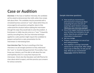 Case or Audition
Overview: In the Case or Audition interview, the candidate
will be asked to demonstrate their skills rather than simply
talk about them. The candidate may be presented with a
simulated business scenario or “case” about which they are
encouraged to ask questions and gather data to fully
understand the situation before walking the interviewer
through the steps they would take to solve the problem. A
brainteaser or riddle may also serve as a “case.” Frequently
used by consulting firms, the Case interview technique
applied to a sales position might require the candidate to
prepare and perform a sales presentation for the
interviewer or interviewing team.
Case Interview Tips: The key to excelling at the Case
interview is to ask enough questions to fully understand
the “case” or situation being presented. Presumably, if you
know your industry, you’ll be able to talk about the case
and hopefully solve it in a way that impresses the
interviewer. Check sites like Glassdoor and Café Pharma for
clues about what to expect, and then practice your answers
for various scenarios.
Sample interview questions:
 How would you recommend a
pharmaceutical company go about
evaluating the pros and cons of
acquiring a given biotech company.
(McKinsey case interview example)
 One of the largest healthcare groups in
your territory has instituted a no-see
policy. How do you continue to get
information to physicians?
 Sell me a bridge.
 Prepare a presentation on one of our
best selling products.
 Your nephew is running a lemonade
stand over his spring break. After selling
only 3 cups on Monday, he asks you for
help. What do you recommend?
(Reportedly asked by McKinsey)
 