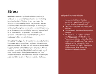 Stress
Overview: The stress interview involves subjecting a
candidate to an uncomfortable situation and evaluating
how they handle it. The interviewer may create the
stressful circumstance by making the candidate wait an
hour or more for the interview to begin, by insulting the
candidate, allowing long pauses after a candidate’s answer,
or tactlessly asking stress-inducing questions about a layoff
or an admitted area of weakness. Unconventional
questions such as brainteasers and riddles may also be
used as part of the stress technique.
Stress interview tips: The stress interview is used when the
interviewer wants to see how a candidate operates under
pressure, so never let them see you sweat. No matter what
happens, remain calm and keep your composure. Answer
questions honestly and don’t let silence intimidate you. If
given a brain teaser, don’t focus on getting the “right”
answer, rather walk the interviewer through your thought
process and try to convey that you enjoy the challenge.
Sample interview questions:
 Companies hold onto their top
performers regardless of economic
trends. So, why were you let go?
 Why didn’t you make your quota in Q2
of 2011?
 Your numbers aren’t all that impressive.
(Silence)
 On a scale of 1 to 10, how weird are
you? (Reportedly asked by Zappos)
 You are shrunk to the height of a nickel
and thrown into a blender. Your mass is
reduced so that your density is the
same as usual. The blades start moving
in 60 seconds. What do you do?
(Reportedly asked at Google)
 