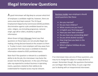 A good interviewer will dig deep to uncover what kind
of employee a candidate might be, however, there are
some areas best kept covered. The US Equal
Employment Opportunity Commission (EEOC) prohibits
discrimination against a job candidate based on race,
color, religion, sex (including pregnancy), national
origin, age (40 or older), disability or genetic
information.
Alison Green (of Ask A Manager fame) says that
questions on these topics are not actually illegal, but
making a hiring decision based on the answers to them
is. To play it smart, most employers will stay away from
any question that may cause a candidate to disclose
information related to EEOC prohibited topics.
Business Insider says employers should
avoid questions like these:
 Are you married?
 Do you have children?
 What country are you from?
 Is English your first language?
 Have you ever been arrested?
 Do you have any outstanding debt?
 Do you drink alcohol socially?
 How long have you been in the
workforce?
 Which religious holidays do you
observe?
Illegal Interview Questions
Note that if the question is relevant to a candidate’s
ability to do the job, the interviewer may factor the
answer into the hiring decision. In the case of hiring a
sales rep expected to conduct business in operating
rooms, questions related to their ability to be
credentialed for hospital access may be relevant.
If an interviewer does ask one of these questions, you
may try to change the subject or simply decline to
answer. Remember though, the questions themselves
are not illegal. More than likely, it’s just a sign that
you’re dealing with an inexperienced interviewer.
 