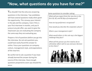 Some questions to consider asking:
“Now, what questions do you have for me?”
You shouldn’t be the only one answering
questions in the interview. Top candidates
will have several questions ready when given
the opportunity. This conveys your interest
in the job and the company. Even if this is
your first interview in months, and you’d
jump at any job offer, you want to give the
impression you are evaluating the company
the same way they are evaluating you.
Prepare a list of questions before you go into
the interview. Do not ask questions you
could have easily found the answer to
online. Focus your questions on company
culture, management style, and expectations
of the new hire.
Be careful not to ask a question if you have
already learned the answer during the
course of the interview. Have enough
questions prepared to cover you should this
occur.
What will you expect from the new hire in the
first 30, 60, and 90 days of employment?
How are top performers recognized?
How would you describe the corporate culture?
What is your management style?
What would others in this role say is the biggest
challenge they face?
What will the person you hire need to do to
ultimately reflect well on you and your decision
to hire them?
 
