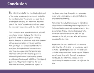 Conclusion
The interview is by far the most subjective part
of the hiring process and therefore is probably
the most complex. There is no one-size-fits-all
prescription for acing the interview. You may
give all the “right” answers and still not make
the necessary connection with the interviewer.
Don’t focus on what you can’t control. Instead,
spend your energy studying the interview
questions and techniques you’ll come up
against, keeping in mind that most interviewers
will use a combination of interview styles.
Perhaps they’ll use Directive or Structured
questions during the initial phone-screen
interview, then ease into the face-to-face
interview with some Traditional questions
followed by Behavioral – prompting you to
provide specifics through SOARA or STAR-based
questions. They may incorporate the Case
interview technique, or even use aspects of
the Stress interview. The point is – you never
know what you’re going to get, so it’s best to
prepare for everything.
Remember though, the interview is more than
just a competition held by the hiring company to
find who has the most relevant experience. It’s a
genuine fact-finding mission to discover who
will mesh well with the team, who will be
happiest in the job, and yes, who will be most
successful in the role.
So perhaps the best approach is to treat the
interview like a first date – of course you want
to make a good impression, but you also want
to make sure your date is someone you’d like to
spend more time with. As much as you may
need a job, the interview process is your
opportunity to make sure this is the right job for
you.
 