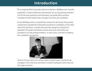In an ongoing effort to provide value to customers, MedReps.com recently
published a “Guide to Effective Interviewing” for our job-posting members.
Full of interview questions and techniques, the guide offers practical
strategies to help medical sales managers interview job candidates.
As the MedReps writers compiled the research for the Guide, they quickly
realized how valuable the information would be to candidates on the other
side of the interview. It would almost be like seeing the competitor’s
playbook! The guide that follows contains the same information we
provided to our job-posting members, in some cases, rewritten to address
the candidate’s perspective.
Read on to learn about the various styles and techniques used by hiring
managers in the interview and what it is they’re looking for when they ask
the tough questions.
Introduction
 