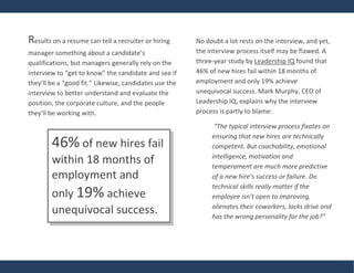 Results on a resume can tell a recruiter or hiring
manager something about a candidate’s
qualifications, but managers generally rely on the
interview to “get to know” the candidate and see if
they’ll be a “good fit.” Likewise, candidates use the
interview to better understand and evaluate the
position, the corporate culture, and the people
they’ll be working with.
No doubt a lot rests on the interview, and yet,
the interview process itself may be flawed. A
three-year study by Leadership IQ found that
46% of new hires fail within 18 months of
employment and only 19% achieve
unequivocal success. Mark Murphy, CEO of
Leadership IQ, explains why the interview
process is partly to blame:
“The typical interview process fixates on
ensuring that new hires are technically
competent. But coachability, emotional
intelligence, motivation and
temperament are much more predictive
of a new hire’s success or failure. Do
technical skills really matter if the
employee isn’t open to improving,
alienates their coworkers, lacks drive and
has the wrong personality for the job?”
46% of new hires fail
within 18 months of
employment and
only 19% achieve
unequivocal success.
 