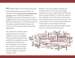HRthought-leader Dr. John Sullivan agrees that
the interview process is severely lacking. His
manifesto on the 50 most common problems with
interviews covers a range of probable issues
including an interviewer’s inherent bias, a lack of
weighted questions and rating systems, the general
difficulty of evaluating for fit, and inconsistencies in
the questions asked during the interview, the
structure of the interview, and the interviewers’
expectations.
Needless to say, the candidate is typically less
concerned with “fit” than the hiring manager.
Candidates are often so eager to get a job offer that
they lose sight of whether or not the job is right for
them. Managers on the other hand, must focus on
finding someone who can not only do the job – but
is also a great fit. This is why skills assessments and
resumes alone are not enough to evaluate a
candidate for a job. The interview, despite its flaws,
remains a necessary part of the process.
The instinct to lie in order to make
a good impression can also be a
problem in interviews. Managers
may be tricked by candidates who
embellish, but candidates may also
be duped if the interviewer or
other employees aren’t up front in
their answers to questions about
how they enjoy their jobs, if they
like their manager, or about the
manager’s style.
 