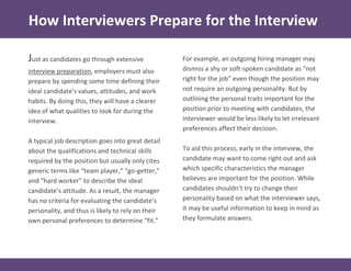 How Interviewers Prepare for the Interview
For example, an outgoing hiring manager may
dismiss a shy or soft-spoken candidate as “not
right for the job” even though the position may
not require an outgoing personality. But by
outlining the personal traits important for the
position prior to meeting with candidates, the
interviewer would be less likely to let irrelevant
preferences affect their decision.
To aid this process, early in the interview, the
candidate may want to come right out and ask
which specific characteristics the manager
believes are important for the position. While
candidates shouldn’t try to change their
personality based on what the interviewer says,
it may be useful information to keep in mind as
they formulate answers.
Just as candidates go through extensive
interview preparation, employers must also
prepare by spending some time defining their
ideal candidate’s values, attitudes, and work
habits. By doing this, they will have a clearer
idea of what qualities to look for during the
interview.
A typical job description goes into great detail
about the qualifications and technical skills
required by the position but usually only cites
generic terms like “team player,” “go-getter,”
and “hard worker” to describe the ideal
candidate’s attitude. As a result, the manager
has no criteria for evaluating the candidate’s
personality, and thus is likely to rely on their
own personal preferences to determine “fit.”
 