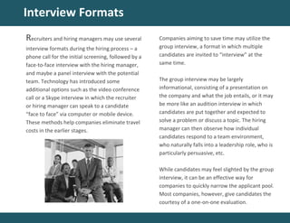 Interview Formats
Companies aiming to save time may utilize the
group interview, a format in which multiple
candidates are invited to “interview” at the
same time.
The group interview may be largely
informational, consisting of a presentation on
the company and what the job entails, or it may
be more like an audition interview in which
candidates are put together and expected to
solve a problem or discuss a topic. The hiring
manager can then observe how individual
candidates respond to a team environment,
who naturally falls into a leadership role, who is
particularly persuasive, etc.
While candidates may feel slighted by the group
interview, it can be an effective way for
companies to quickly narrow the applicant pool.
Most companies, however, give candidates the
courtesy of a one-on-one evaluation.
Recruiters and hiring managers may use several
interview formats during the hiring process – a
phone call for the initial screening, followed by a
face-to-face interview with the hiring manager,
and maybe a panel interview with the potential
team. Technology has introduced some
additional options such as the video conference
call or a Skype interview in which the recruiter
or hiring manager can speak to a candidate
“face to face” via computer or mobile device.
These methods help companies eliminate travel
costs in the earlier stages.
 